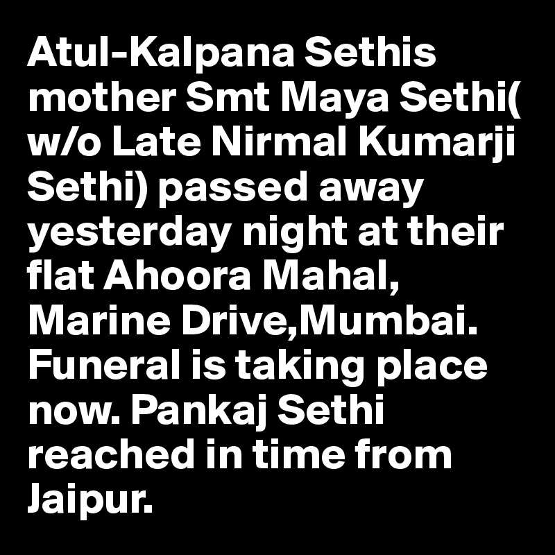 Atul-Kalpana Sethis mother Smt Maya Sethi( w/o Late Nirmal Kumarji Sethi) passed away yesterday night at their flat Ahoora Mahal, Marine Drive,Mumbai. 
Funeral is taking place now. Pankaj Sethi reached in time from Jaipur.