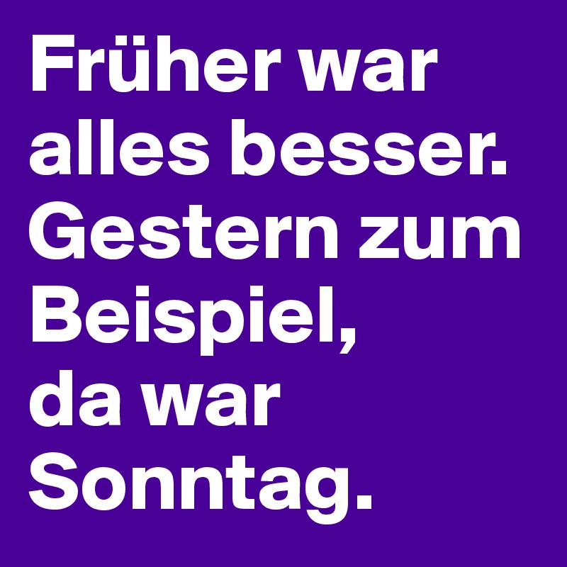 Früher war alles besser.
Gestern zum Beispiel,
da war Sonntag.