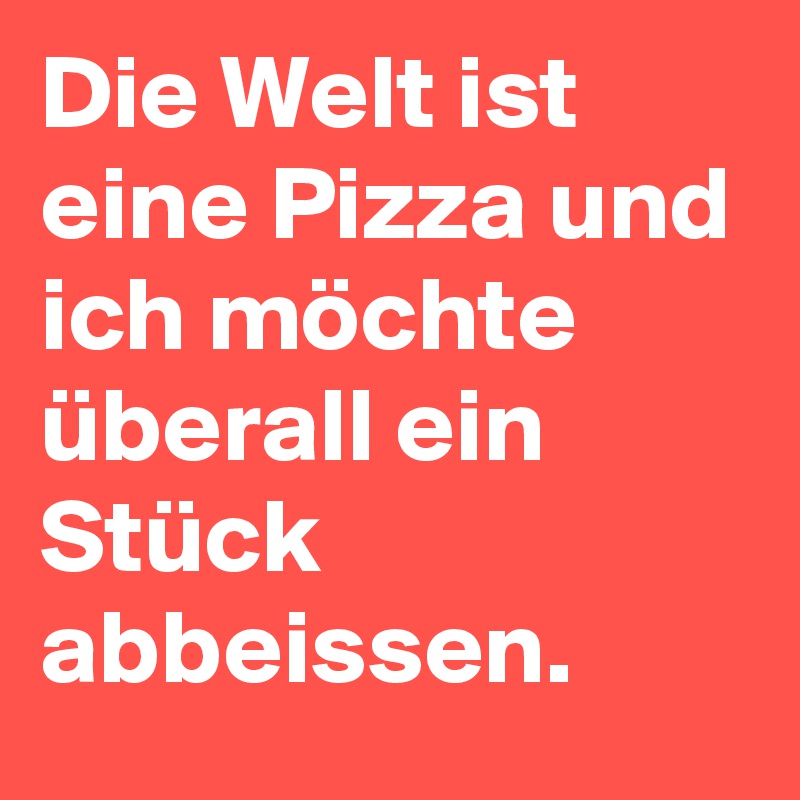 Die Welt ist eine Pizza und ich möchte überall ein Stück abbeissen.