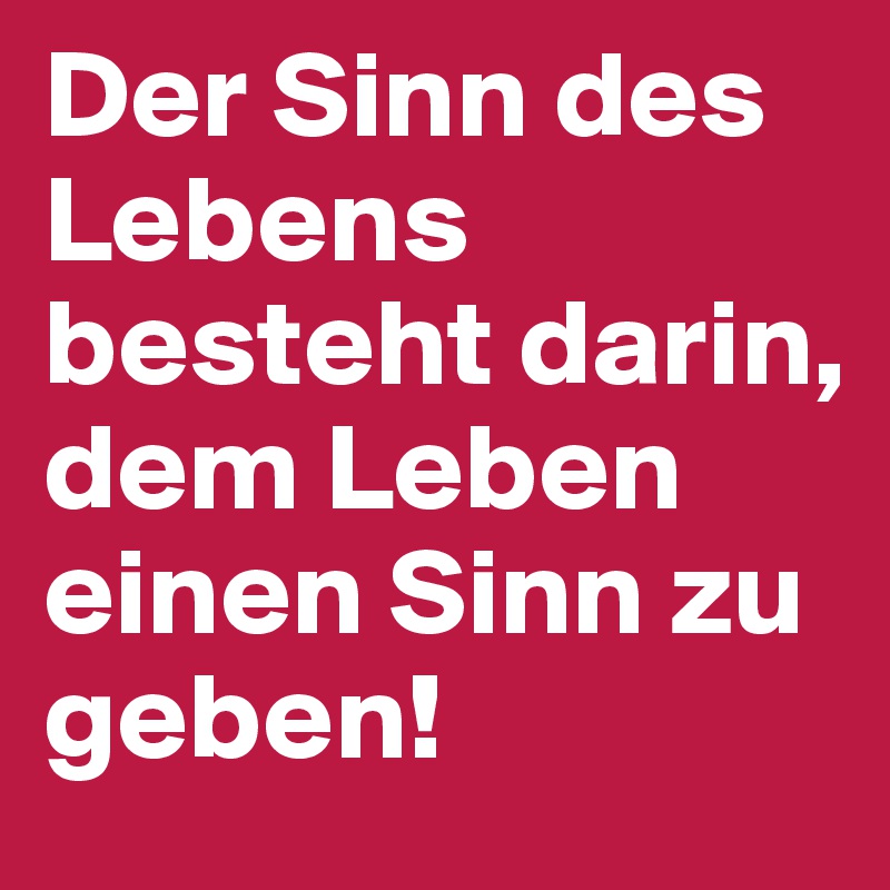 Der Sinn des Lebens besteht darin, dem Leben einen Sinn zu geben!