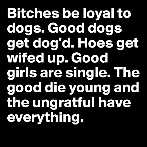 Bitches be loyal to dogs. Good dogs get dog'd. Hoes get wifed up. Good girls are single. The good die young and the ungratful have everything.