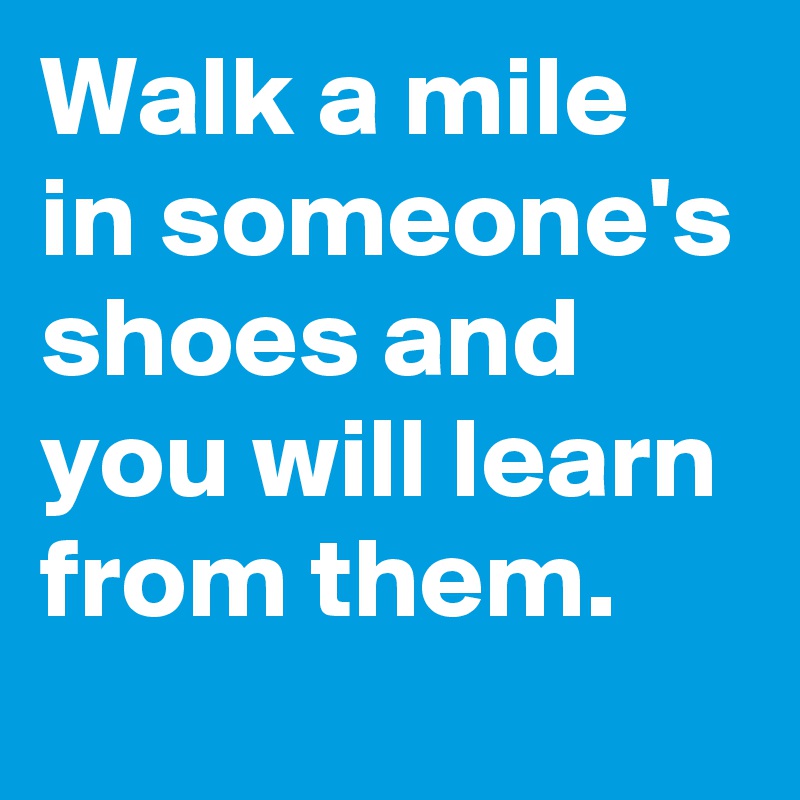 Walk a mile in someone's shoes and you will learn from them. 