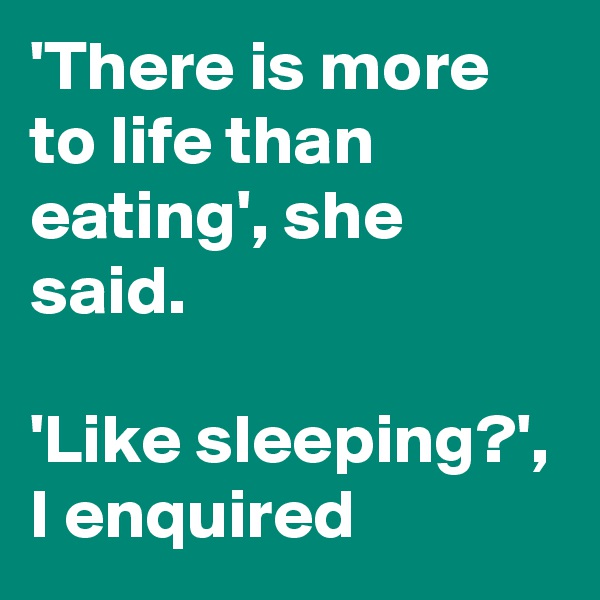 'There is more to life than eating', she said. 

'Like sleeping?', I enquired