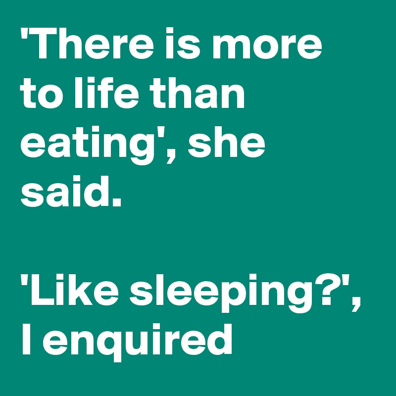 'There is more to life than eating', she said. 

'Like sleeping?', I enquired