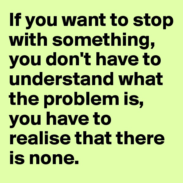 If you want to stop with something, you don't have to understand what the problem is,  you have to realise that there is none.