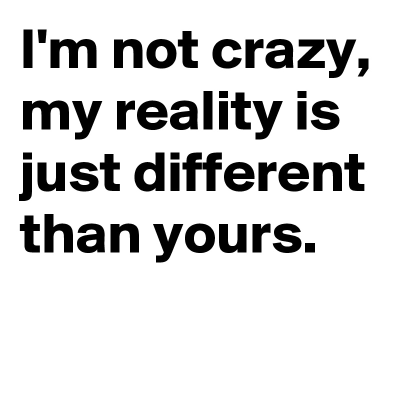 I'm not crazy,
my reality is just different than yours.