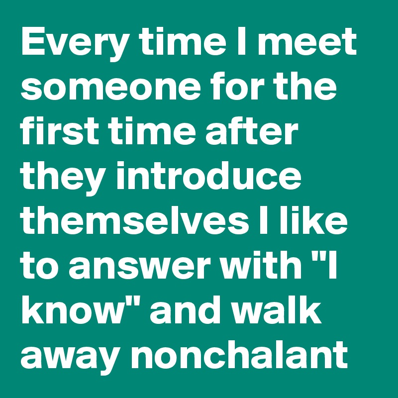 Every time I meet someone for the first time after they introduce themselves I like to answer with "I know" and walk away nonchalant