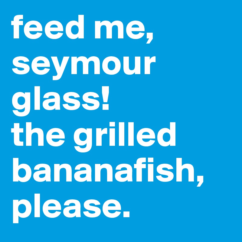 feed me, seymour glass!
the grilled bananafish, please.
