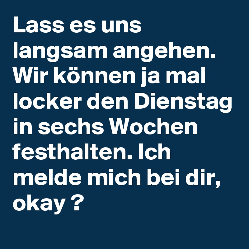 Lass es uns langsam angehen. Wir können ja mal locker den Dienstag in sechs Wochen festhalten. Ich melde mich bei dir, okay ?