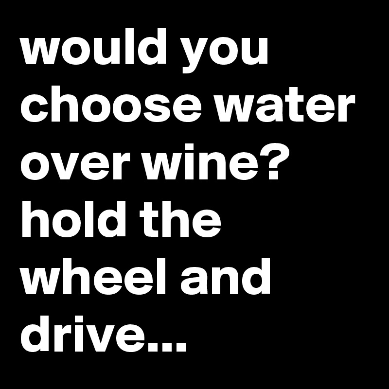 would you choose water over wine? 
hold the wheel and drive...