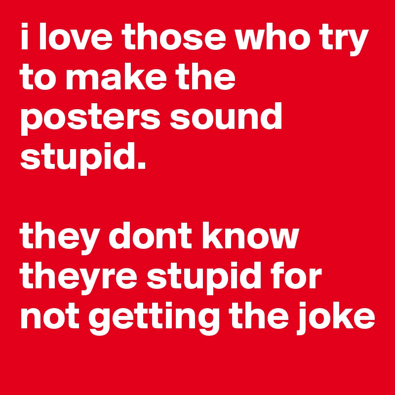 i love those who try to make the posters sound stupid.

they dont know theyre stupid for not getting the joke