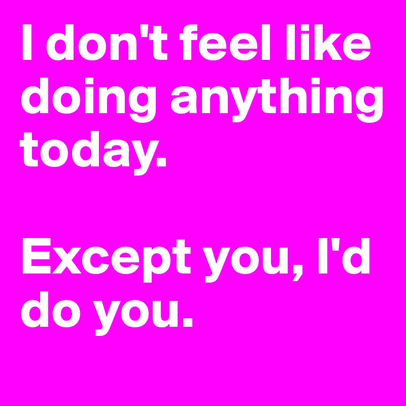 I don't feel like doing anything today. 

Except you, I'd do you. 