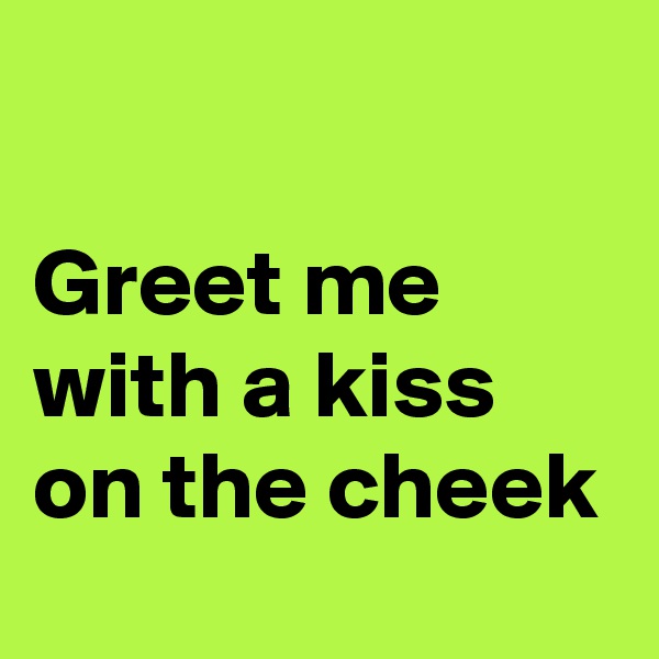 

Greet me with a kiss on the cheek