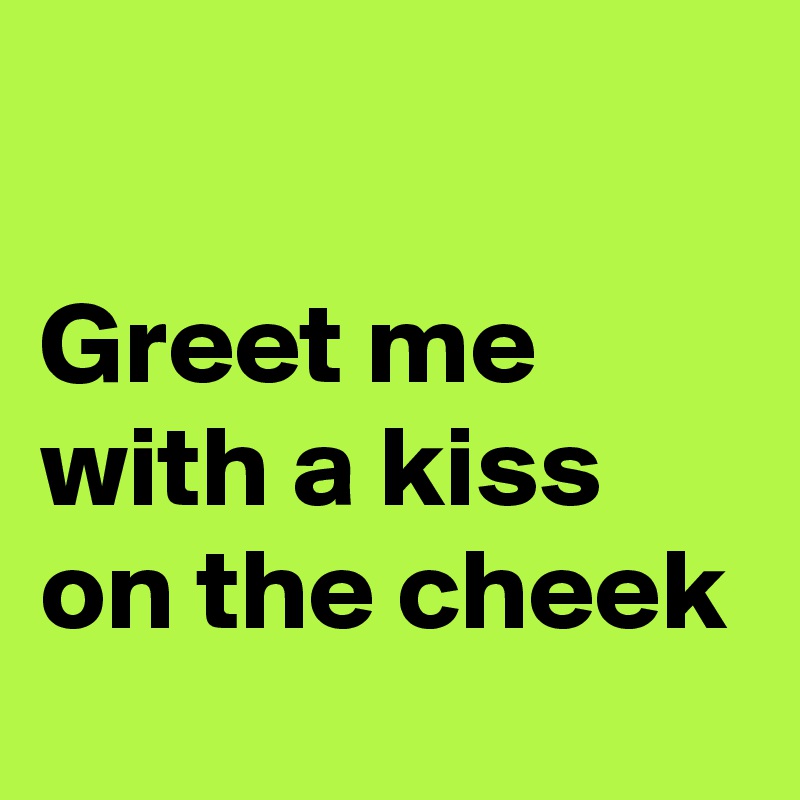 

Greet me with a kiss on the cheek