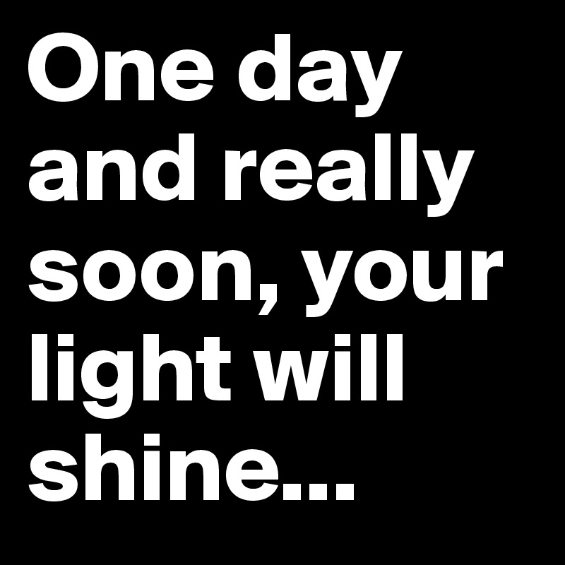 One day and really soon, your light will shine...