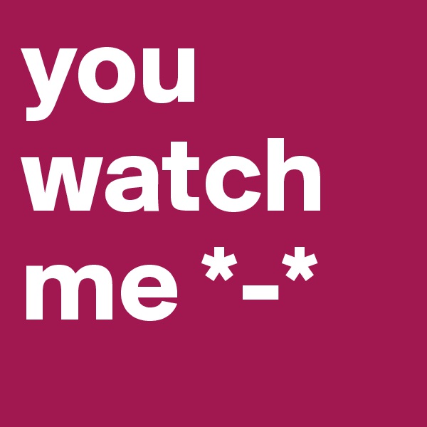 you watch me *-*