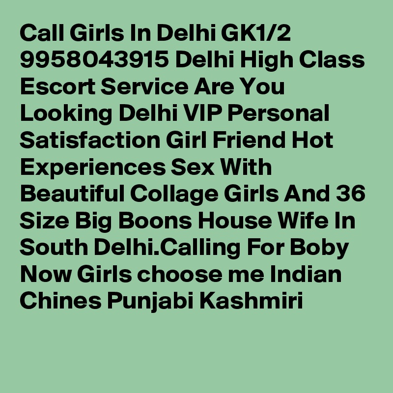 Call Girls In Delhi GK1/2  9958043915 Delhi High Class Escort Service Are You Looking Delhi VIP Personal Satisfaction Girl Friend Hot Experiences Sex With Beautiful Collage Girls And 36 Size Big Boons House Wife In South Delhi.Calling For Boby Now Girls choose me Indian Chines Punjabi Kashmiri
