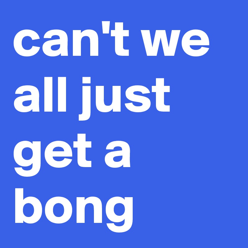 can't we all just get a bong 