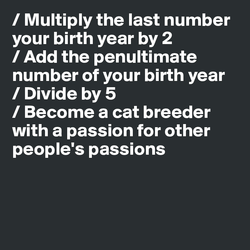 / Multiply the last number your birth year by 2
/ Add the penultimate number of your birth year
/ Divide by 5
/ Become a cat breeder with a passion for other people's passions



