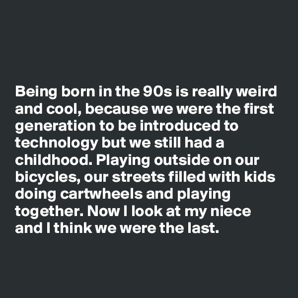 



Being born in the 90s is really weird and cool, because we were the first generation to be introduced to technology but we still had a childhood. Playing outside on our bicycles, our streets filled with kids doing cartwheels and playing together. Now I look at my niece and I think we were the last.

