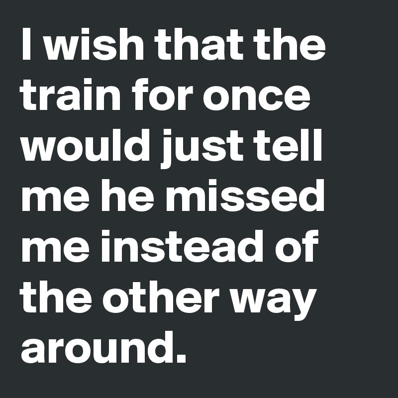 I wish that the train for once would just tell me he missed me instead of the other way around.