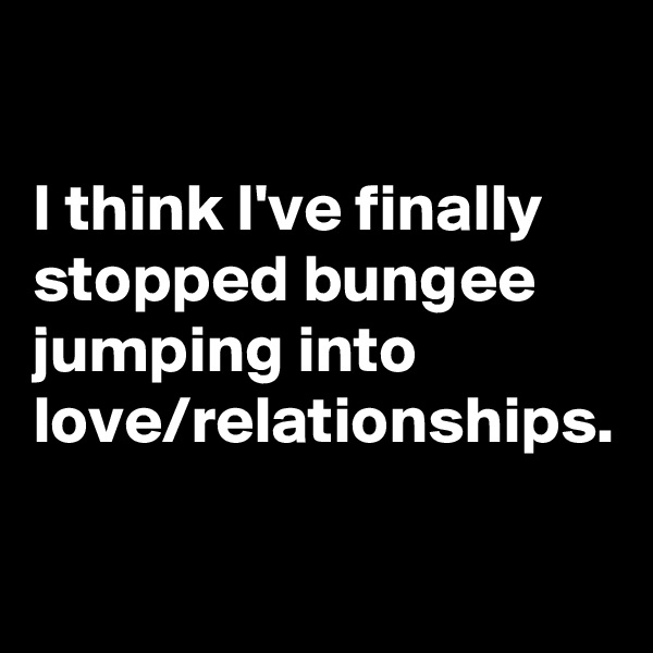 

I think I've finally stopped bungee jumping into love/relationships.