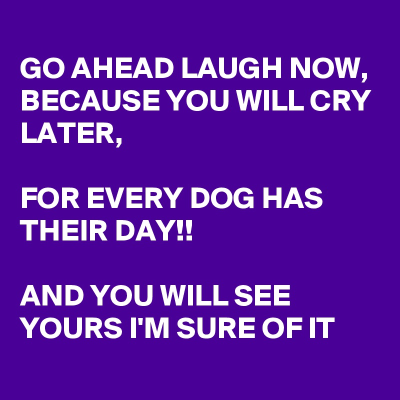 
GO AHEAD LAUGH NOW, BECAUSE YOU WILL CRY LATER, 

FOR EVERY DOG HAS THEIR DAY!!

AND YOU WILL SEE YOURS I'M SURE OF IT
