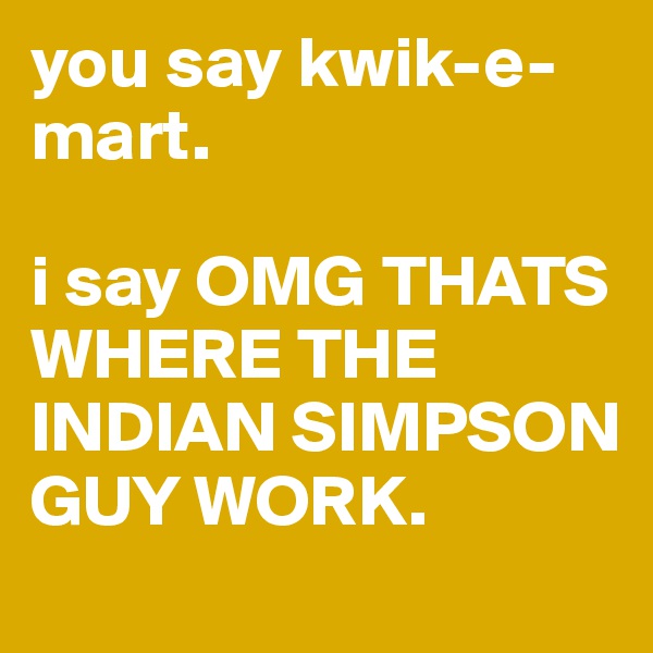 you say kwik-e-mart. 

i say OMG THATS WHERE THE INDIAN SIMPSON GUY WORK. 