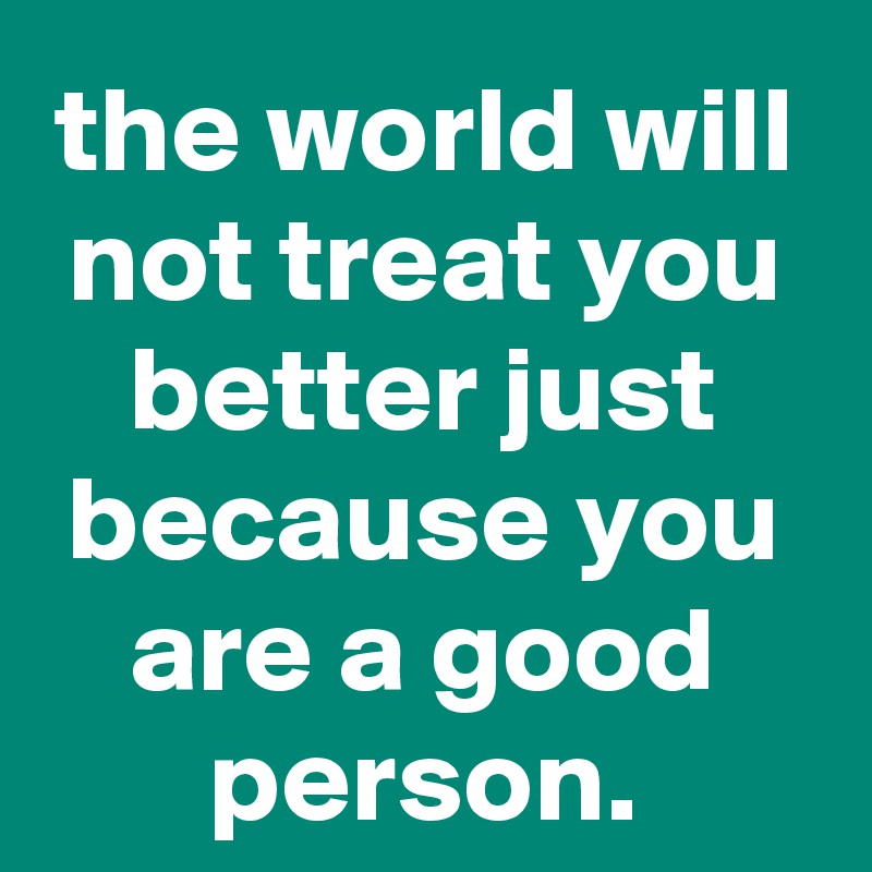 the world will not treat you better just because you are a good person ...