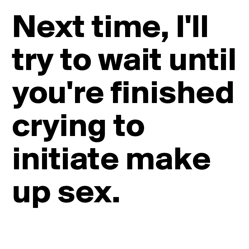 Next time, I'll try to wait until you're finished crying to initiate make up sex. 