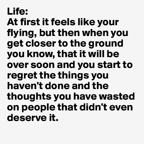 Life: 
At first it feels like your flying, but then when you get closer to the ground you know, that it will be over soon and you start to regret the things you haven't done and the thoughts you have wasted on people that didn't even deserve it.
