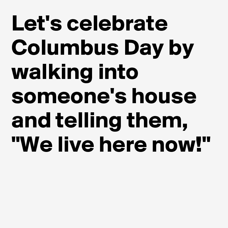 Let's celebrate Columbus Day by walking into someone's house and telling them, "We live here now!"

