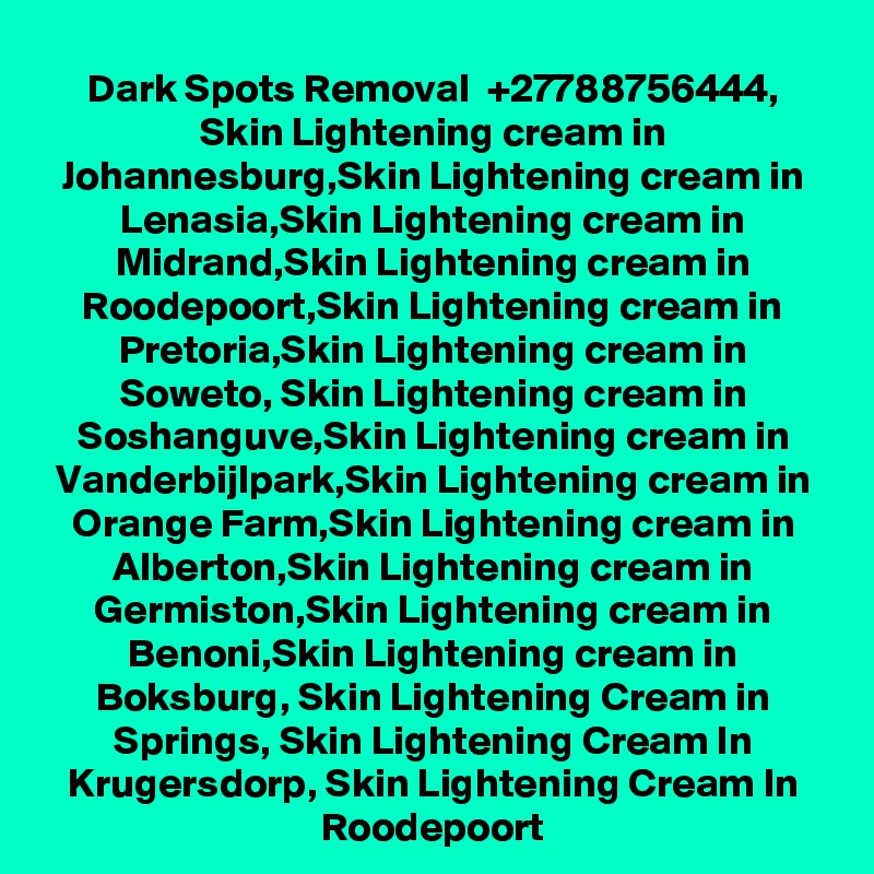 Dark Spots Removal  +27788756444, Skin Lightening cream in Johannesburg,Skin Lightening cream in Lenasia,Skin Lightening cream in Midrand,Skin Lightening cream in Roodepoort,Skin Lightening cream in Pretoria,Skin Lightening cream in Soweto, Skin Lightening cream in Soshanguve,Skin Lightening cream in Vanderbijlpark,Skin Lightening cream in Orange Farm,Skin Lightening cream in Alberton,Skin Lightening cream in Germiston,Skin Lightening cream in Benoni,Skin Lightening cream in Boksburg, Skin Lightening Cream in Springs, Skin Lightening Cream In Krugersdorp, Skin Lightening Cream In Roodepoort