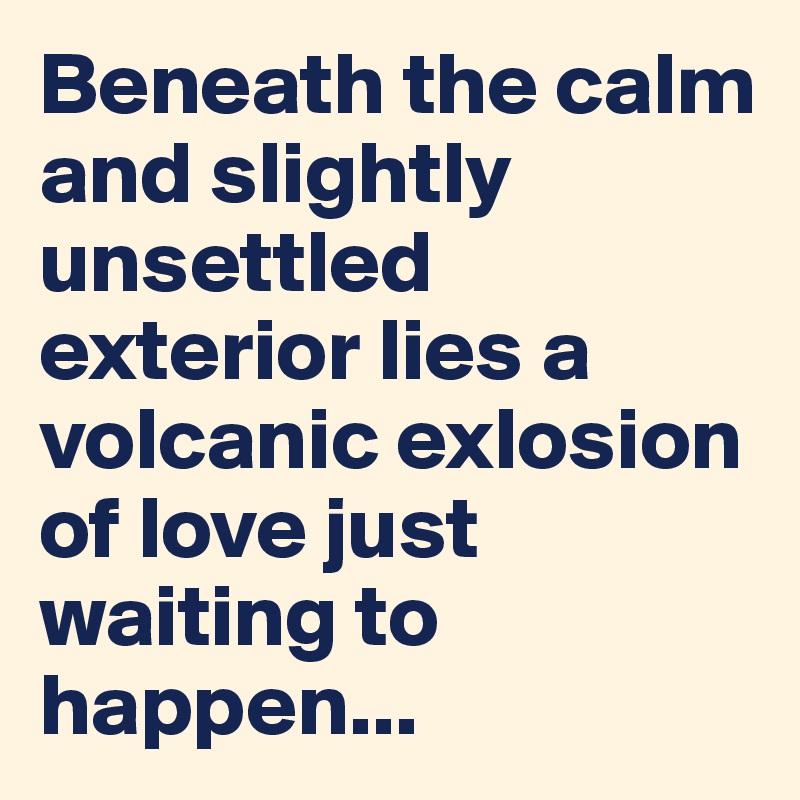 Beneath the calm and slightly unsettled exterior lies a volcanic exlosion of love just waiting to happen...