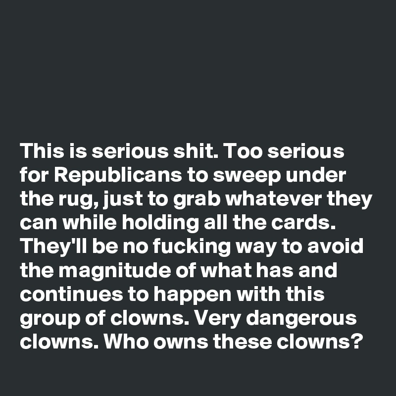 




This is serious shit. Too serious for Republicans to sweep under the rug, just to grab whatever they can while holding all the cards. They'll be no fucking way to avoid the magnitude of what has and continues to happen with this group of clowns. Very dangerous clowns. Who owns these clowns?