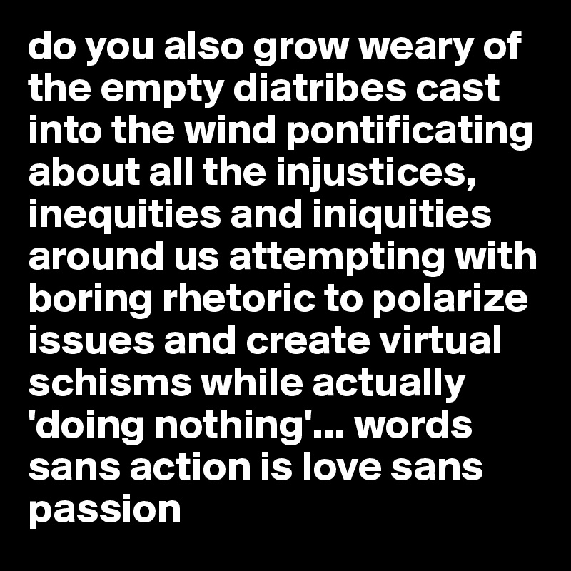 do you also grow weary of the empty diatribes cast into the wind pontificating about all the injustices, inequities and iniquities around us attempting with boring rhetoric to polarize issues and create virtual schisms while actually 'doing nothing'... words sans action is love sans passion 