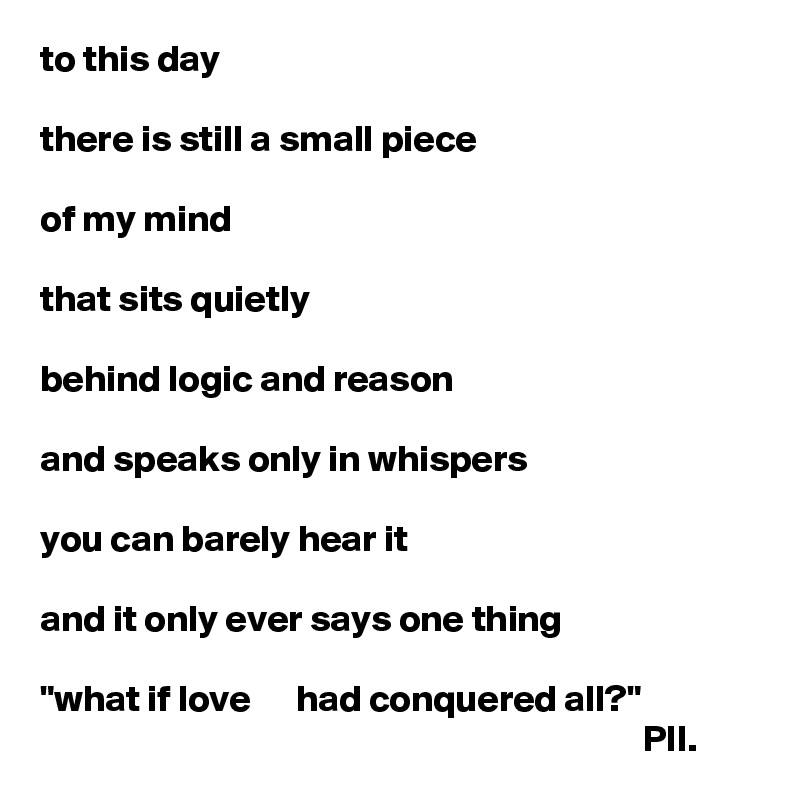 to this day 

there is still a small piece 

of my mind

that sits quietly

behind logic and reason

and speaks only in whispers

you can barely hear it

and it only ever says one thing

"what if love      had conquered all?"
                                                                                PII.