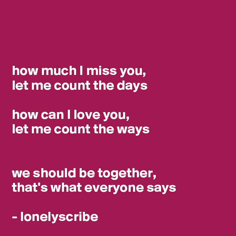 


how much I miss you,
let me count the days

how can I love you,
let me count the ways


we should be together,
that's what everyone says

- lonelyscribe 