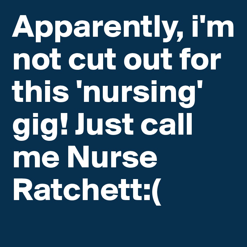 Apparently, i'm not cut out for this 'nursing' gig! Just call me Nurse Ratchett:(