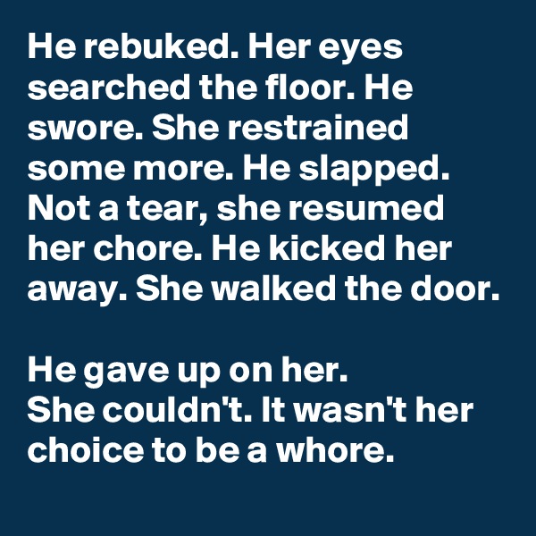 He rebuked. Her eyes searched the floor. He swore. She restrained some more. He slapped. Not a tear, she resumed her chore. He kicked her away. She walked the door.

He gave up on her.
She couldn't. It wasn't her choice to be a whore.