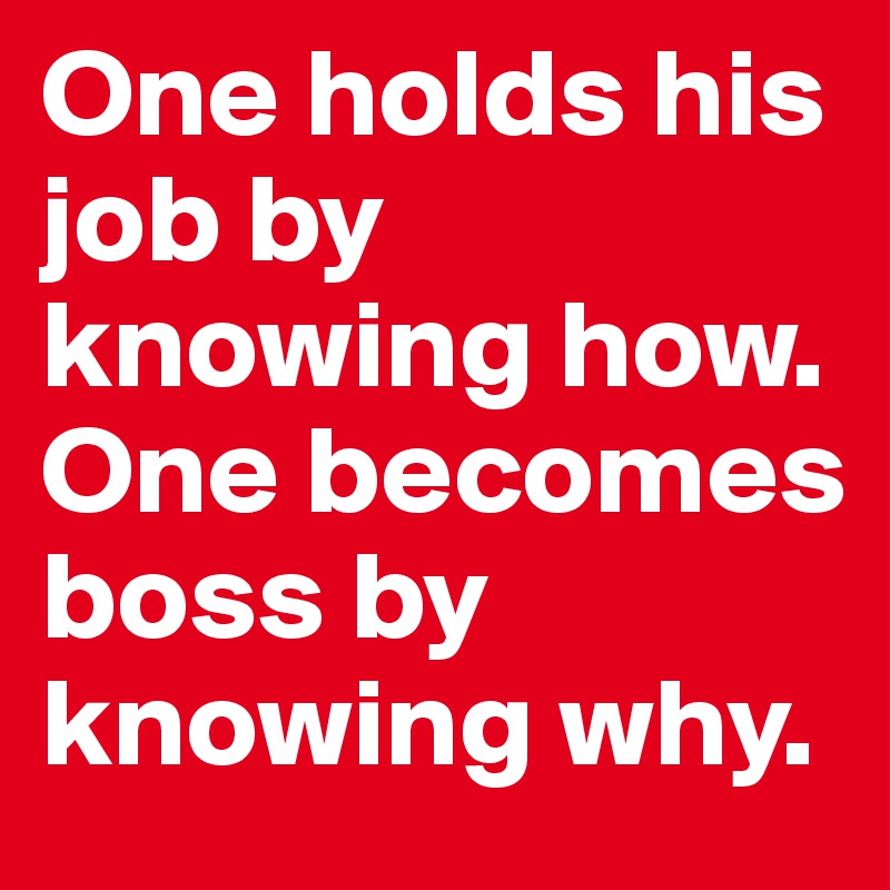 One holds his job by knowing how. One becomes boss by knowing why.