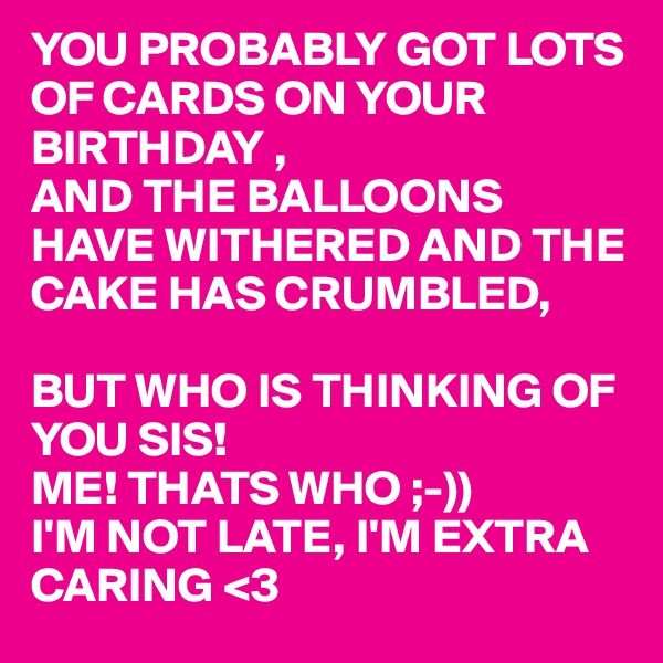 YOU PROBABLY GOT LOTS OF CARDS ON YOUR BIRTHDAY ,
AND THE BALLOONS HAVE WITHERED AND THE CAKE HAS CRUMBLED,

BUT WHO IS THINKING OF YOU SIS!
ME! THATS WHO ;-))
I'M NOT LATE, I'M EXTRA CARING <3  