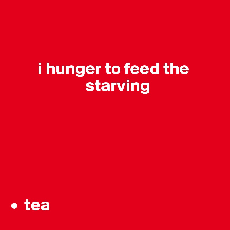 


        i hunger to feed the     
                      starving






•  tea