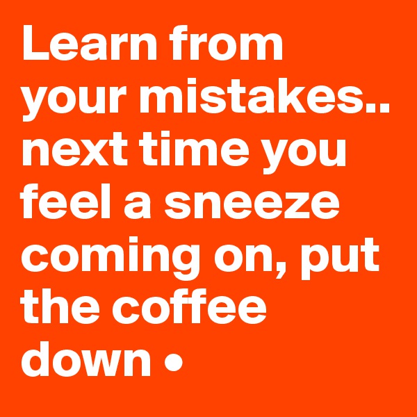 Learn from your mistakes..
next time you feel a sneeze coming on, put the coffee down •