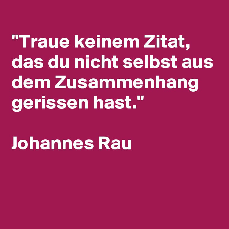 
"Traue keinem Zitat, das du nicht selbst aus dem Zusammenhang gerissen hast."

Johannes Rau

