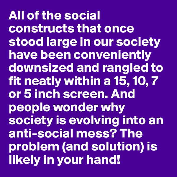 All of the social constructs that once stood large in our society have been conveniently downsized and rangled to fit neatly within a 15, 10, 7 or 5 inch screen. And people wonder why society is evolving into an anti-social mess? The problem (and solution) is likely in your hand!