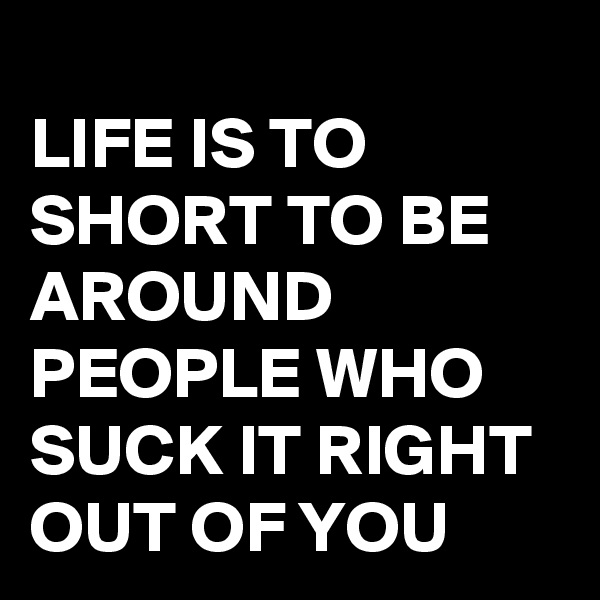 
LIFE IS TO SHORT TO BE AROUND PEOPLE WHO SUCK IT RIGHT OUT OF YOU