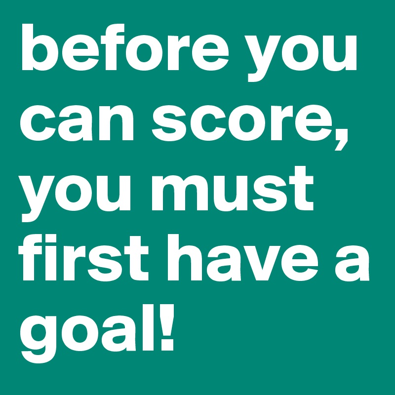 before you can score, you must first have a goal! 