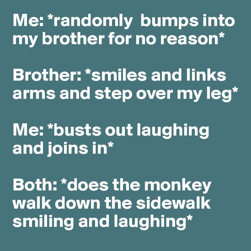 Me: *randomly  bumps into my brother for no reason* 

Brother: *smiles and links arms and step over my leg* 

Me: *busts out laughing and joins in* 

Both: *does the monkey walk down the sidewalk smiling and laughing* 