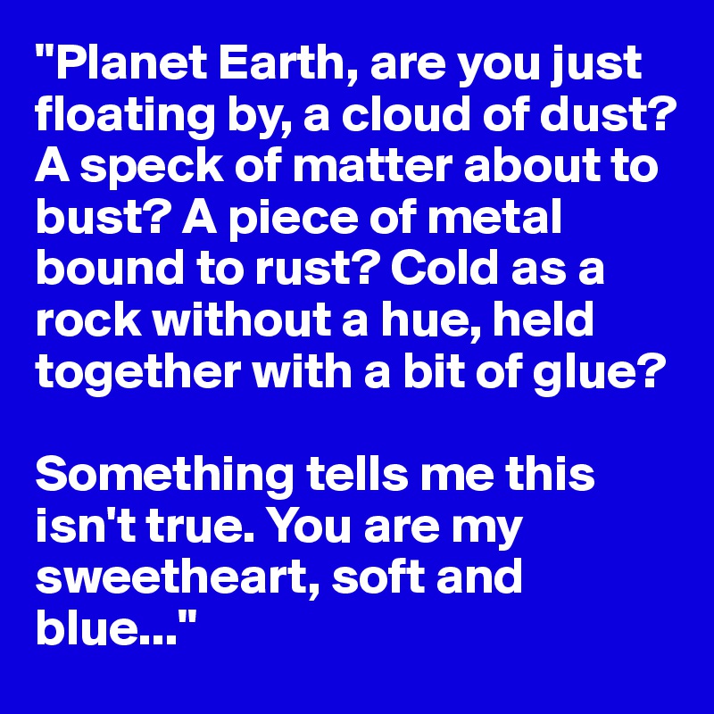 "Planet Earth, are you just floating by, a cloud of dust? A speck of matter about to bust? A piece of metal bound to rust? Cold as a rock without a hue, held together with a bit of glue?

Something tells me this isn't true. You are my sweetheart, soft and blue..."